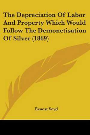 The Depreciation Of Labor And Property Which Would Follow The Demonetisation Of Silver (1869) de Ernest Seyd