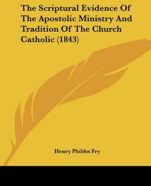 The Scriptural Evidence Of The Apostolic Ministry And Tradition Of The Church Catholic (1843) de Henry Phibbs Fry