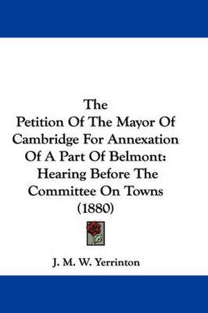 The Petition Of The Mayor Of Cambridge For Annexation Of A Part Of Belmont de J. M. W. Yerrinton