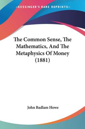 The Common Sense, The Mathematics, And The Metaphysics Of Money (1881) de John Badlam Howe