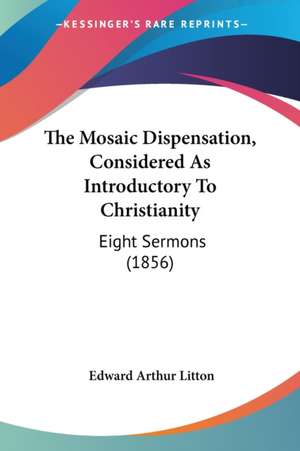 The Mosaic Dispensation, Considered As Introductory To Christianity de Edward Arthur Litton