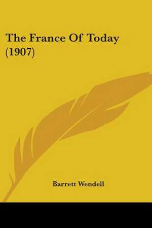 The France Of Today (1907) de Barrett Wendell