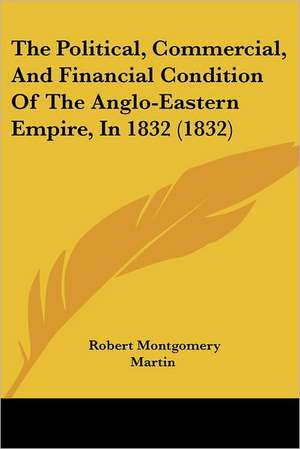 The Political, Commercial, And Financial Condition Of The Anglo-Eastern Empire, In 1832 (1832) de Robert Montgomery Martin