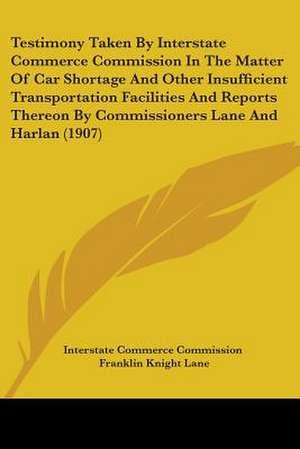 Testimony Taken By Interstate Commerce Commission In The Matter Of Car Shortage And Other Insufficient Transportation Facilities And Reports Thereon By Commissioners Lane And Harlan (1907) de Interstate Commerce Commission