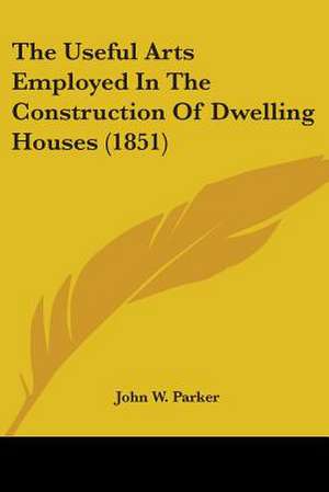 The Useful Arts Employed In The Construction Of Dwelling Houses (1851) de John W. Parker