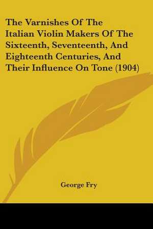 The Varnishes Of The Italian Violin Makers Of The Sixteenth, Seventeenth, And Eighteenth Centuries, And Their Influence On Tone (1904) de George Fry