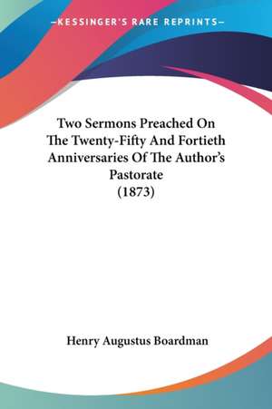 Two Sermons Preached On The Twenty-Fifty And Fortieth Anniversaries Of The Author's Pastorate (1873) de Henry Augustus Boardman