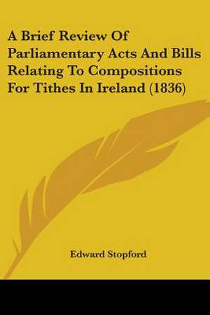 A Brief Review Of Parliamentary Acts And Bills Relating To Compositions For Tithes In Ireland (1836) de Edward Stopford