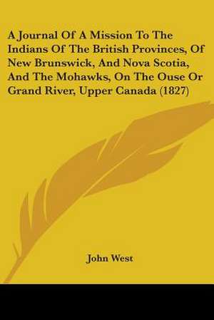 A Journal Of A Mission To The Indians Of The British Provinces, Of New Brunswick, And Nova Scotia, And The Mohawks, On The Ouse Or Grand River, Upper Canada (1827) de John West