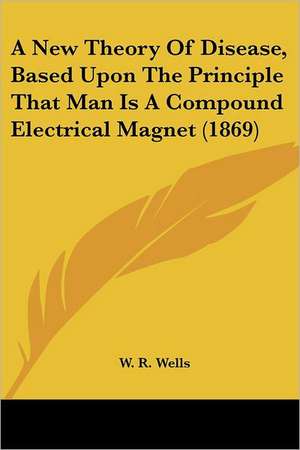 A New Theory Of Disease, Based Upon The Principle That Man Is A Compound Electrical Magnet (1869) de W. R. Wells