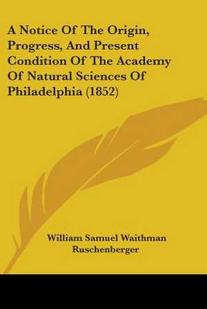 A Notice Of The Origin, Progress, And Present Condition Of The Academy Of Natural Sciences Of Philadelphia (1852) de William Samuel Waithman Ruschenberger