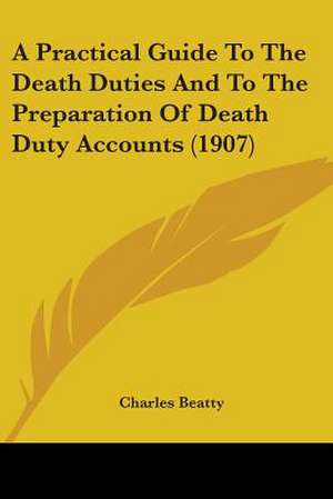 A Practical Guide To The Death Duties And To The Preparation Of Death Duty Accounts (1907) de Charles Beatty