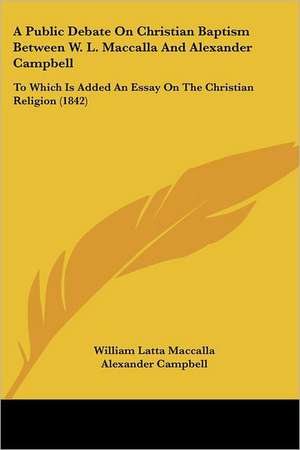 A Public Debate On Christian Baptism Between W. L. Maccalla And Alexander Campbell de William Latta Maccalla