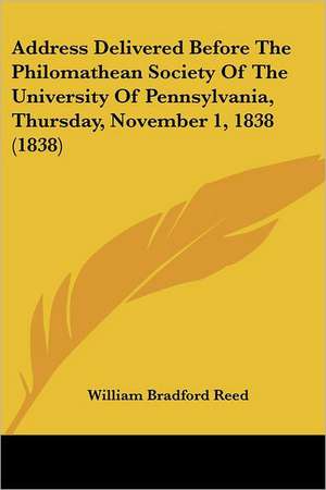 Address Delivered Before The Philomathean Society Of The University Of Pennsylvania, Thursday, November 1, 1838 (1838) de William Bradford Reed