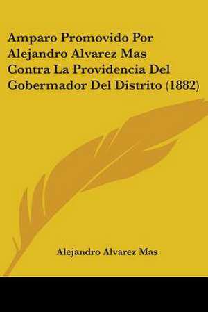 Amparo Promovido Por Alejandro Alvarez Mas Contra La Providencia Del Gobermador Del Distrito (1882) de Alejandro Alvarez Mas