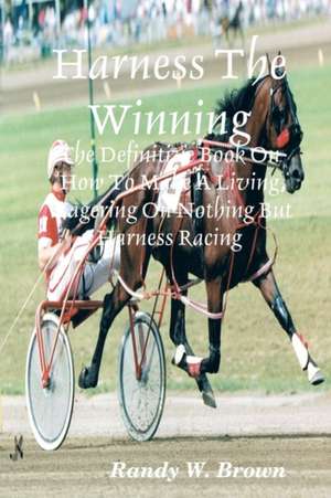 Harness the Winning: The Definitive Book on How to Make a Living Wagering on Nothing But Harness Racing de Randy W. Brown