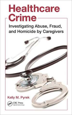 Healthcare Crime: Investigating Abuse, Fraud, and Homicide by Caregivers de Kelly M. Pyrek