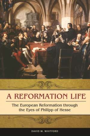 A Reformation Life: The European Reformation through the Eyes of Philipp of Hesse de David M. Whitford