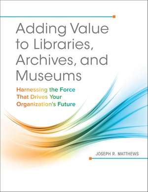 Adding Value to Libraries, Archives, and Museums: Harnessing the Force That Drives Your Organization's Future de Joseph R. Matthews