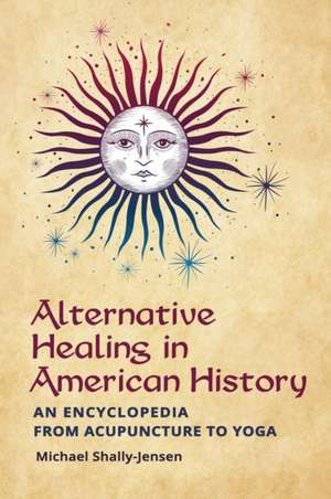 Alternative Healing in American History: An Encyclopedia from Acupuncture to Yoga de Michael Shally-Jensen