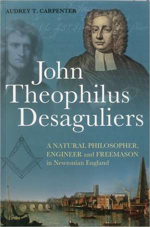 John Theophilus Desaguliers: A Natural Philosopher, Engineer and Freemason in Newtonian England de Dr Audrey T. Carpenter