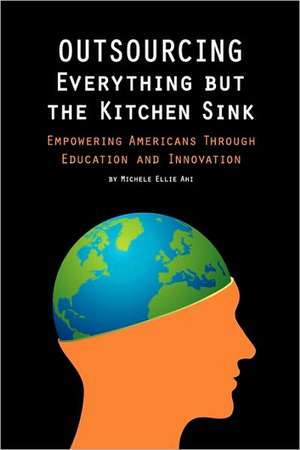 Outsourcing Everything But the Kitchen Sink: Empowering Americans Through Education and Innovation de Michele Ellie Ahi