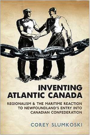 Inventing Atlantic Canada: Regionalism and the Maritime Reaction to Newfoundland's Entry Into Canadian Confederation de Corey Slumkoski