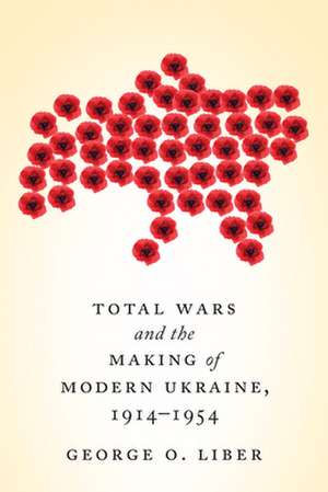 Total Wars and the Making of Modern Ukraine, 1914-1954 de George Liber