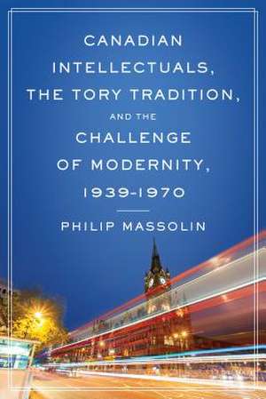 Canadian Intellectuals, the Tory Tradition, and the Challenge of Modernity, 1939-1970 de Philip Massolin