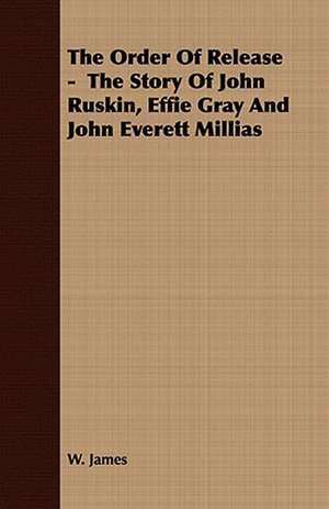 The Order of Release - The Story of John Ruskin, Effie Gray and John Everett Millias: Together with His Life and Letters de W. James