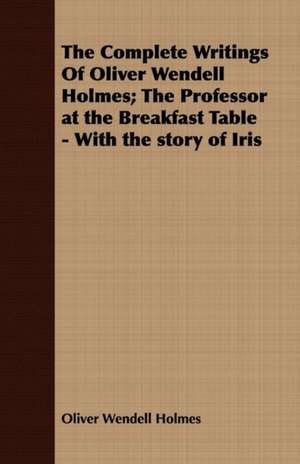 The Complete Writings of Oliver Wendell Holmes; The Professor at the Breakfast Table - With the Story of Iris: Interspersed with Many C de Oliver Wendell Holmes