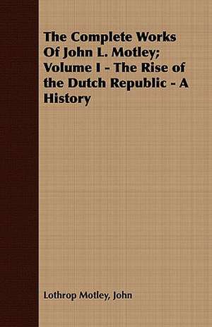 The Complete Works of John L. Motley; Volume I - The Rise of the Dutch Republic - A History: With Directions for Handling the Gun, the Rifle, and the Rod, the Art of Shooting on the Wing, the Breaking, de John Lothrop Motley