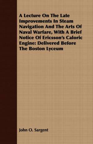 A Lecture on the Late Improvements in Steam Navigation and the Arts of Naval Warfare, with a Brief Notice of Ericsson's Caloric Engine: Delivered Be de John O. Sargent