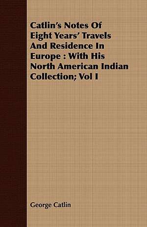 Catlin's Notes of Eight Years' Travels and Residence in Europe: With His North American Indian Collection; Vol I de George Catlin