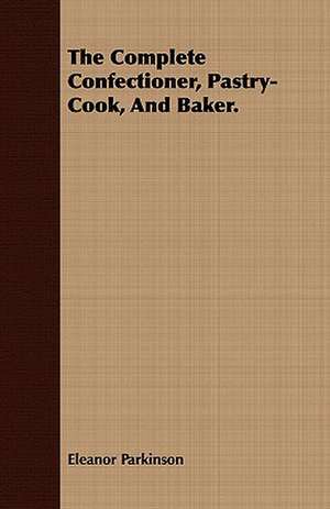 The Complete Confectioner, Pastry-Cook, and Baker.: Comprising the Principal Treatises of Shrimat Sankaracharya and Other Reknowned Authors de Eleanor Parkinson