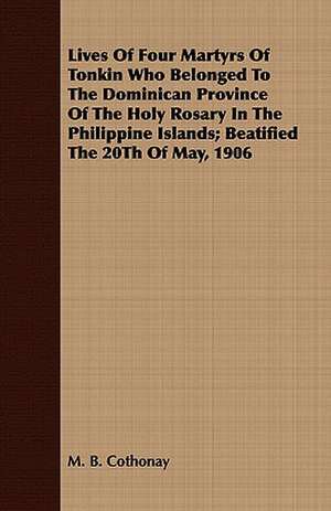 Lives of Four Martyrs of Tonkin Who Belonged to the Dominican Province of the Holy Rosary in the Philippine Islands; Beatified the 20th of May, 1906: Volume I de M. B. Cothonay