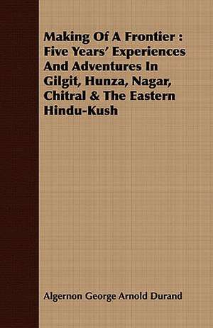 Making of a Frontier: Five Years' Experiences and Adventures in Gilgit, Hunza, Nagar, Chitral & the Eastern Hindu-Kush de Algernon George Arnold Durand