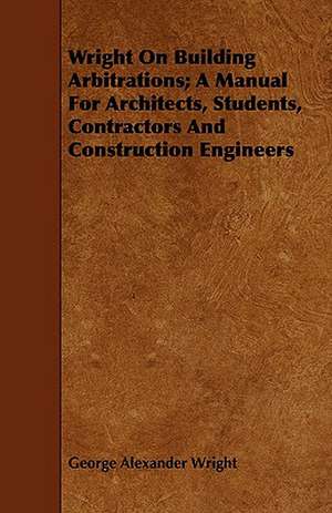 Wright on Building Arbitrations; A Manual for Architects, Students, Contractors and Construction Engineers de George Alexander Wright