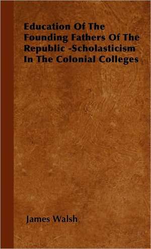 Education of the Founding Fathers of the Republic -Scholasticism in the Colonial Colleges de James Walsh