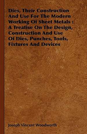 Dies, Their Construction and Use for the Modern Working of Sheet Metals: A Treatise on the Design, Construction and Use of Dies, Punches, Tools, Fixtu de Joseph Vincent Woodworth