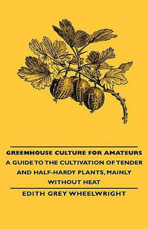 Greenhouse Culture for Amateurs - A Guide to the Cultivation of Tender and Half-Hardy Plants, Mainly Without Heat: Embracing Information on the Tools, Materials Appliances and P de Edith Grey Wheelwright