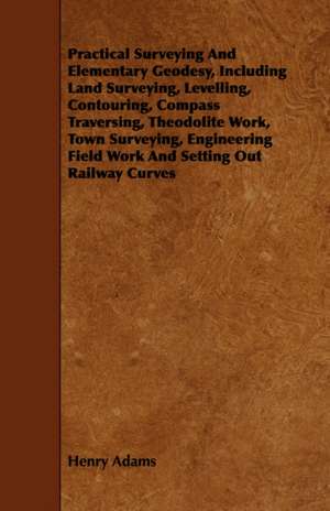 Practical Surveying and Elementary Geodesy, Including Land Surveying, Levelling, Contouring, Compass Traversing, Theodolite Work, Town Surveying, Engi de Henry Adams