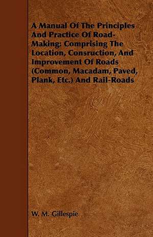 A Manual of the Principles and Practice of Road-Making: Comprising the Location, Consruction, and Improvement of Roads (Common, MacAdam, Paved, Plan de W. M. Gillespie