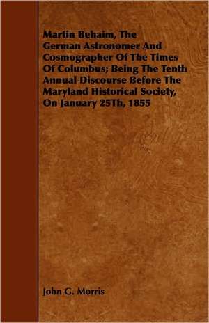 Martin Behaim, the German Astronomer and Cosmographer of the Times of Columbus; Being the Tenth Annual Discourse Before the Maryland Historical Societ: Its Principles and Practice de John G. Morris