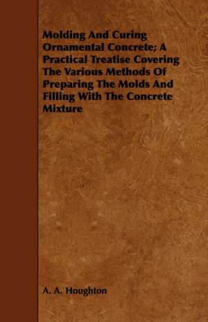 Molding and Curing Ornamental Concrete; A Practical Treatise Covering the Various Methods of Preparing the Molds and Filling with the Concrete Mixture de A. A. Houghton