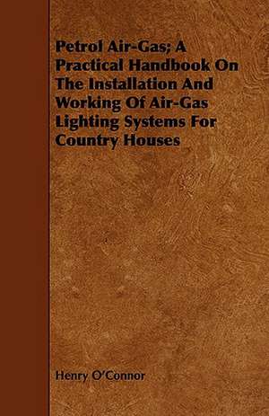 Petrol Air-Gas; A Practical Handbook on the Installation and Working of Air-Gas Lighting Systems for Country Houses: As Seen Through Nearly Two Thousand Eyes, and Written in the Pr de Henry O'Connor