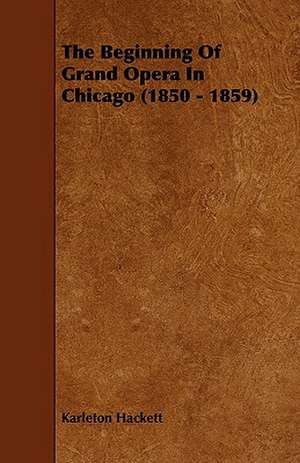 The Beginning of Grand Opera in Chicago (1850 - 1859): Being a Collection of Stories, Quaint Sayings, and Remembrances, w de Karleton Hackett