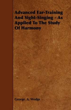 Advanced Ear-Training and Sight-Singing - As Applied to the Study of Harmony: The Most Reliable Basis of Technical Education in Schools and Classes de George. A. Wedge