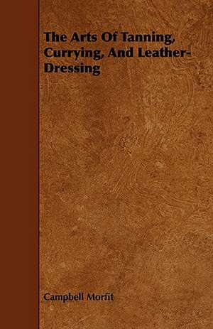 The Arts of Tanning, Currying, and Leather-Dressing: Plain and Decorative. de Campbell Morfit