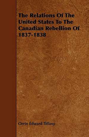 The Relations of the United States to the Canadian Rebellion of 1837-1838: An Authentic Account of the Discoveries, Adventures, and Mishaps of a Scientific and Sporting Party in the Wild West de Orrin Edward Tiffany